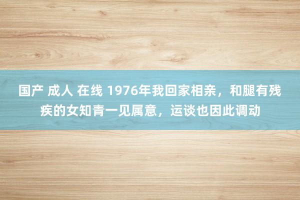 国产 成人 在线 1976年我回家相亲，和腿有残疾的女知青一见属意，运谈也因此调动
