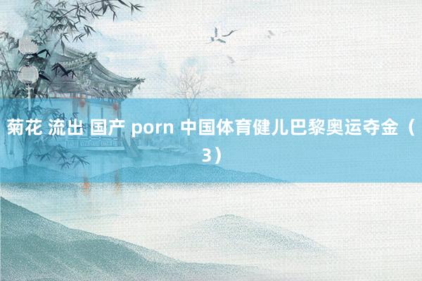 菊花 流出 国产 porn 中国体育健儿巴黎奥运夺金（3）