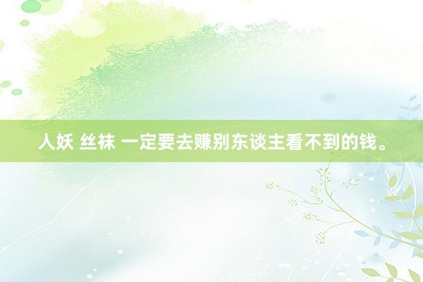 人妖 丝袜 一定要去赚别东谈主看不到的钱。