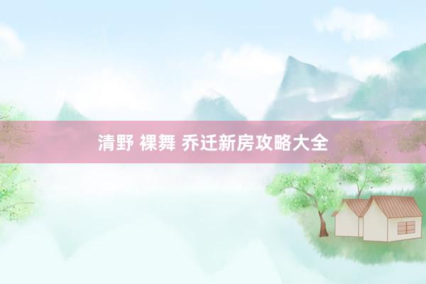 清野 裸舞 乔迁新房攻略大全