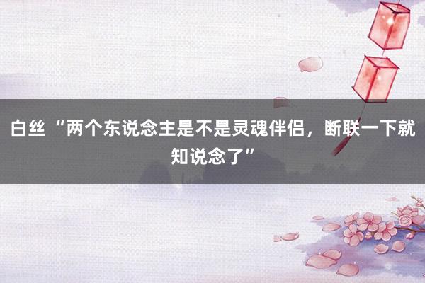 白丝 “两个东说念主是不是灵魂伴侣，断联一下就知说念了”
