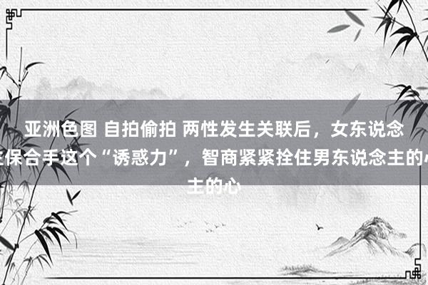 亚洲色图 自拍偷拍 两性发生关联后，女东说念主保合手这个“诱惑力”，智商紧紧拴住男东说念主的心