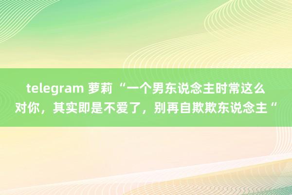 telegram 萝莉 “一个男东说念主时常这么对你，其实即是不爱了，别再自欺欺东说念主“