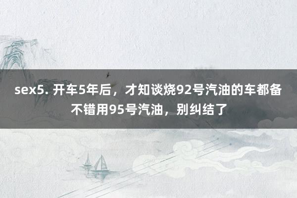 sex5. 开车5年后，才知谈烧92号汽油的车都备不错用95号汽油，别纠结了