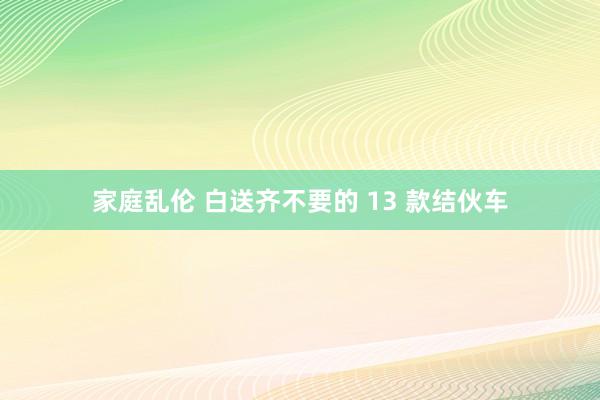 家庭乱伦 白送齐不要的 13 款结伙车