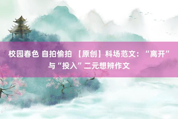 校园春色 自拍偷拍 【原创】科场范文：“离开”与“投入”二元想辨作文