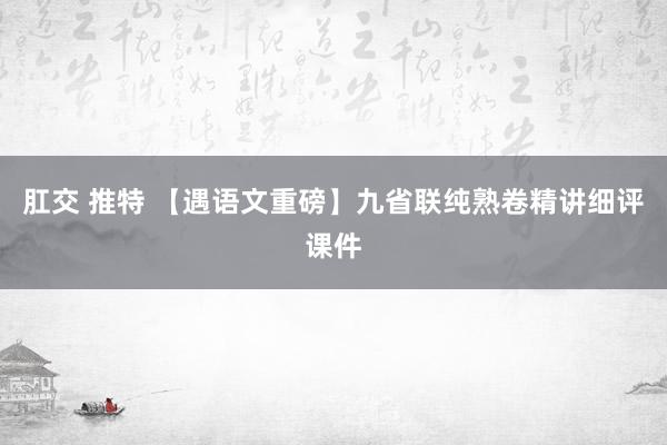 肛交 推特 【遇语文重磅】九省联纯熟卷精讲细评课件