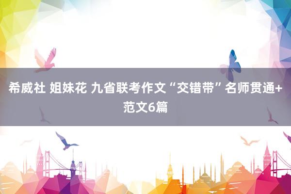 希威社 姐妹花 九省联考作文“交错带”名师贯通+范文6篇
