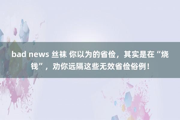bad news 丝袜 你以为的省俭，其实是在“烧钱”，劝你远隔这些无效省俭俗例！
