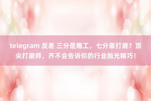 telegram 反差 三分是雕工，七分靠打磨？顶尖打磨师，齐不会告诉你的行业抛光精巧！