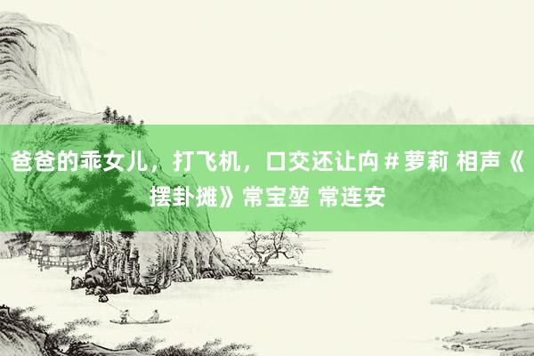 爸爸的乖女儿，打飞机，口交还让禸＃萝莉 相声《摆卦摊》常宝堃 常连安