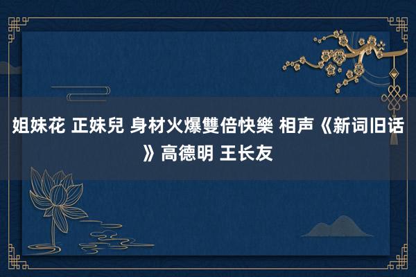 姐妹花 正妹兒 身材火爆雙倍快樂 相声《新词旧话》高德明 王长友