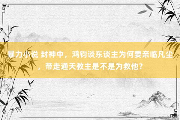 暴力小说 封神中，鸿钧谈东谈主为何要亲临凡尘，带走通天教主是不是为救他？