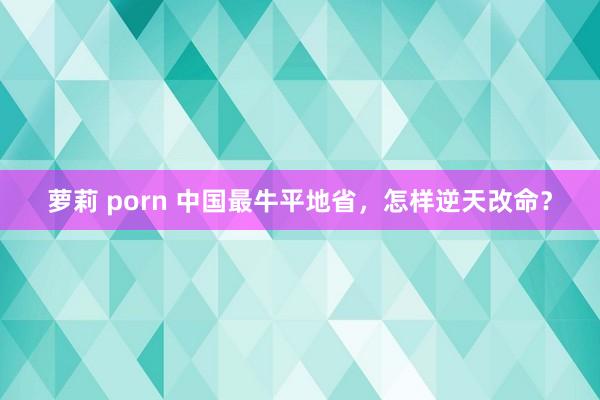 萝莉 porn 中国最牛平地省，怎样逆天改命？