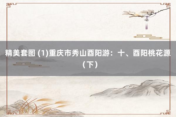 精美套图 (1)重庆市秀山酉阳游：十、酉阳桃花源（下）