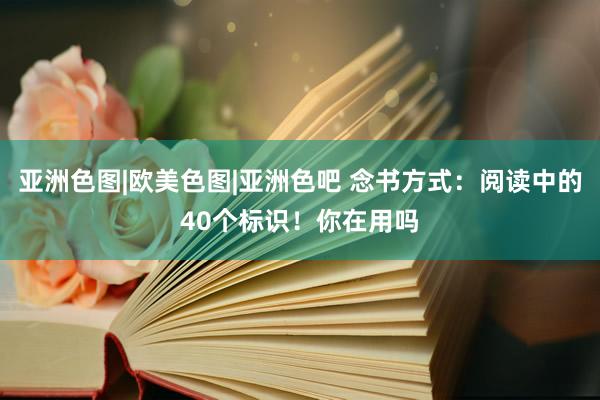 亚洲色图|欧美色图|亚洲色吧 念书方式：阅读中的40个标识！你在用吗