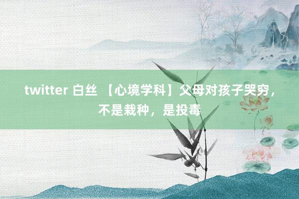 twitter 白丝 【心境学科】父母对孩子哭穷，不是栽种，是投毒
