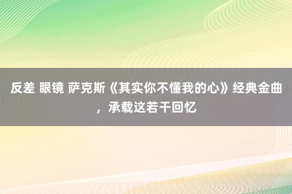 反差 眼镜 萨克斯《其实你不懂我的心》经典金曲，承载这若干回忆