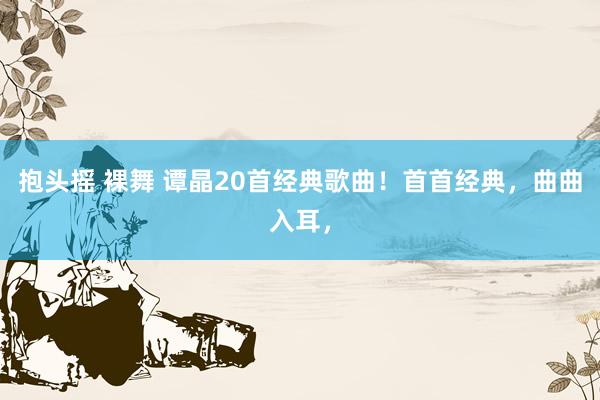 抱头摇 裸舞 谭晶20首经典歌曲！首首经典，曲曲入耳，