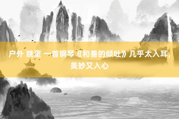 户外 跳蛋 一首钢琴《和善的倾吐》几乎太入耳，美妙又入心