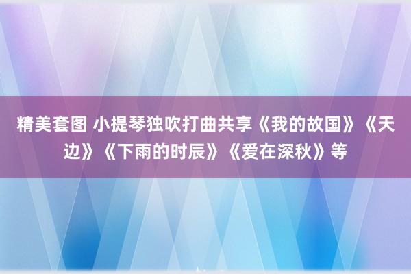精美套图 小提琴独吹打曲共享《我的故国》《天边》《下雨的时辰》《爱在深秋》等