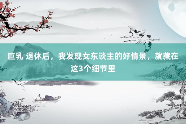 巨乳 退休后，我发现女东谈主的好情景，就藏在这3个细节里