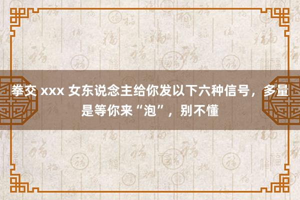 拳交 xxx 女东说念主给你发以下六种信号，多量是等你来“泡”，别不懂