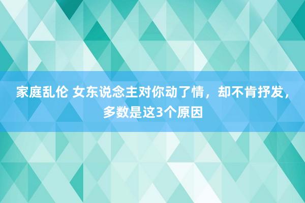 家庭乱伦 女东说念主对你动了情，却不肯抒发，多数是这3个原因