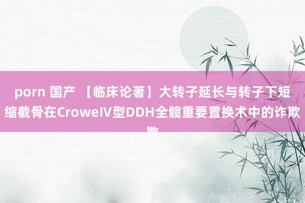 porn 国产 【临床论著】大转子延长与转子下短缩截骨在CroweⅣ型DDH全髋重要置换术中的诈欺