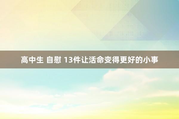 高中生 自慰 13件让活命变得更好的小事