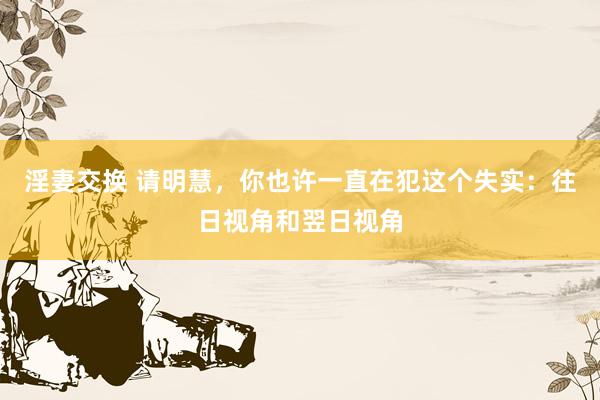 淫妻交换 请明慧，你也许一直在犯这个失实：往日视角和翌日视角