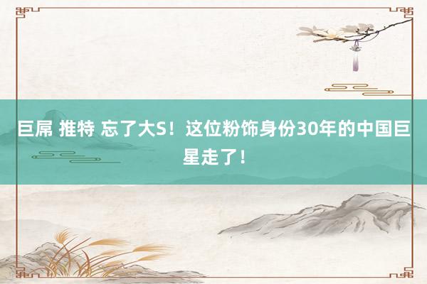 巨屌 推特 忘了大S！这位粉饰身份30年的中国巨星走了！