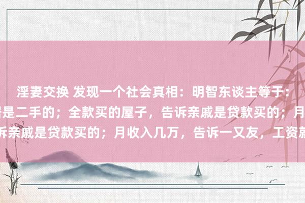 淫妻交换 发现一个社会真相：明智东谈主等于：开着70的车，告诉邻居是二手的；全款买的屋子，告诉亲戚是贷款买的；月收入几万，告诉一又友，工资就几千