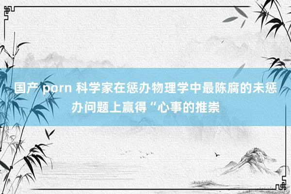 国产 porn 科学家在惩办物理学中最陈腐的未惩办问题上赢得“心事的推崇
