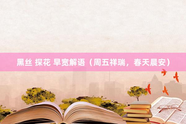 黑丝 探花 早宽解语（周五祥瑞，春天晨安）