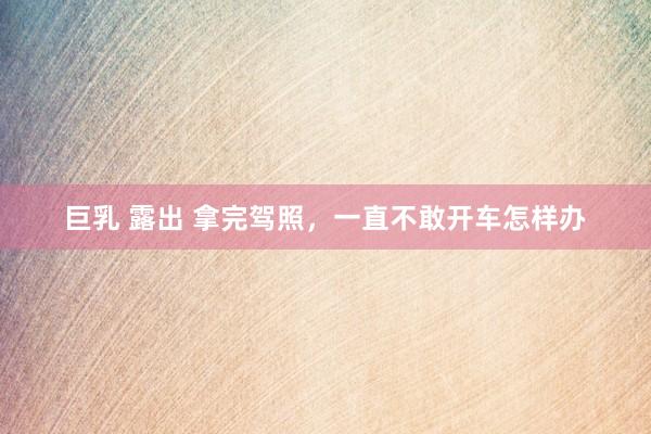 巨乳 露出 拿完驾照，一直不敢开车怎样办