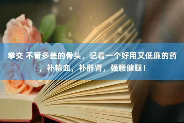 拳交 不管多差的骨头，记着一个好用又低廉的药，补精血，补肝肾，强腰健腿！