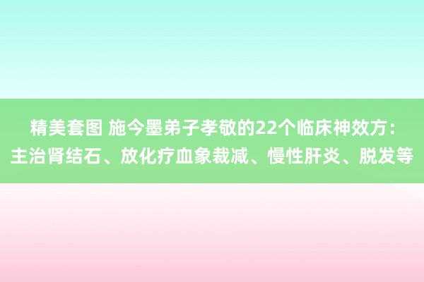 精美套图 施今墨弟子孝敬的22个临床神效方：主治肾结石、放化疗血象裁减、慢性肝炎、脱发等