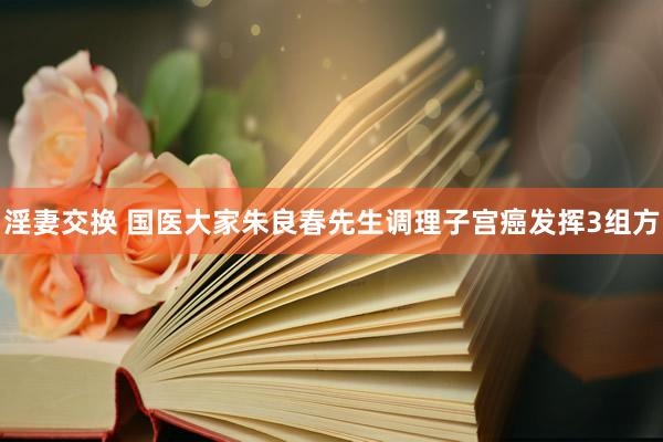 淫妻交换 国医大家朱良春先生调理子宫癌发挥3组方
