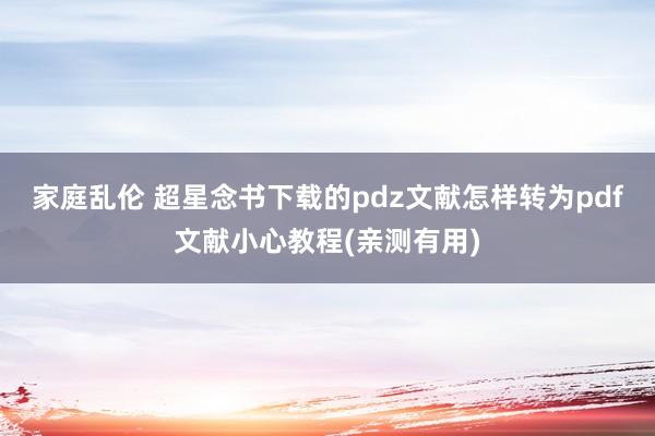 家庭乱伦 超星念书下载的pdz文献怎样转为pdf文献小心教程(亲测有用)