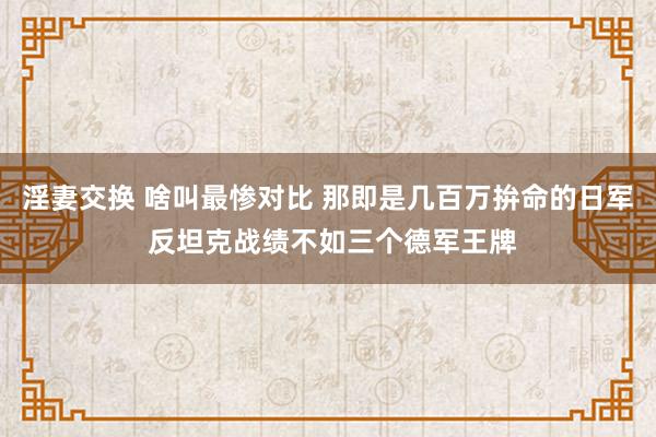 淫妻交换 啥叫最惨对比 那即是几百万拚命的日军 反坦克战绩不如三个德军王牌