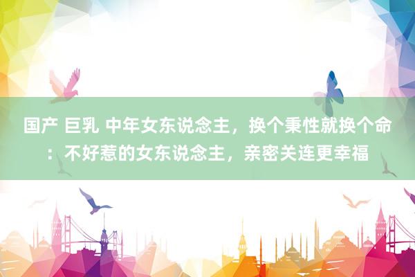 国产 巨乳 中年女东说念主，换个秉性就换个命：不好惹的女东说念主，亲密关连更幸福