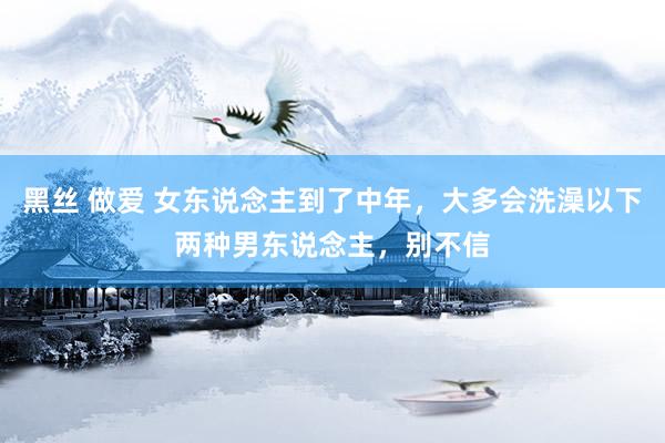 黑丝 做爱 女东说念主到了中年，大多会洗澡以下两种男东说念主，别不信