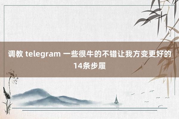 调教 telegram 一些很牛的不错让我方变更好的14条步履