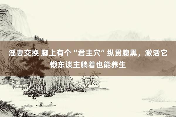 淫妻交换 脚上有个“君主穴”纵贯腹黑，激活它懒东谈主躺着也能养生