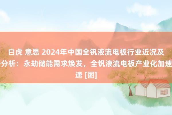白虎 意思 2024年中国全钒液流电板行业近况及趋势分析：永劫储能需求焕发，全钒液流电板产业化加速 [图]
