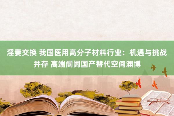 淫妻交换 我国医用高分子材料行业：机遇与挑战并存 高端阛阓国产替代空间渊博